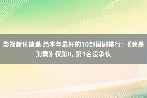 影视新讯速递 给本年最好的10部国剧排行: 《我是刑警》仅第8, 第1名没争议