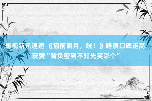 影视新讯速递 《窗前明月，咣！》路演口碑走高 获赞“背负密到不知先笑哪个”