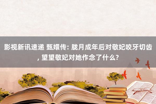 影视新讯速递 甄嬛传: 胧月成年后对敬妃咬牙切齿, 望望敬妃对她作念了什么?