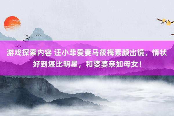 游戏探索内容 汪小菲爱妻马筱梅素颜出镜，情状好到堪比明星，和婆婆亲如母女！