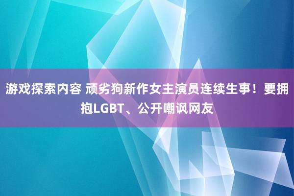 游戏探索内容 顽劣狗新作女主演员连续生事！要拥抱LGBT、公开嘲讽网友