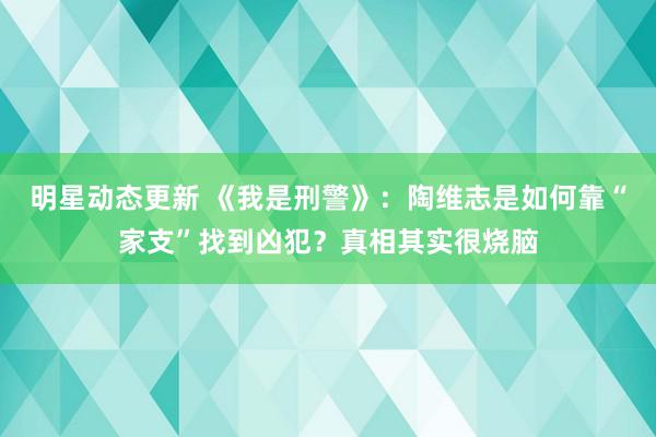 明星动态更新 《我是刑警》：陶维志是如何靠“家支”找到凶犯？真相其实很烧脑