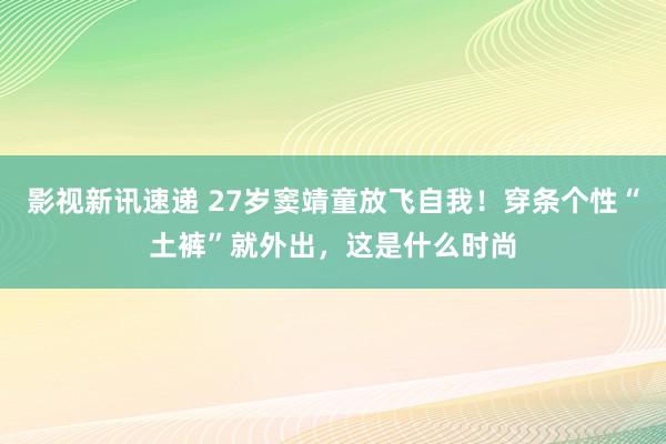 影视新讯速递 27岁窦靖童放飞自我！穿条个性“土裤”就外出，这是什么时尚