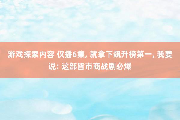 游戏探索内容 仅播6集, 就拿下飙升榜第一, 我要说: 这部皆市商战剧必爆