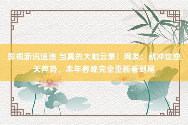 影视新讯速递 当真的大咖云集！网友：就冲这逆天声势，本年春晚完全重新看到尾