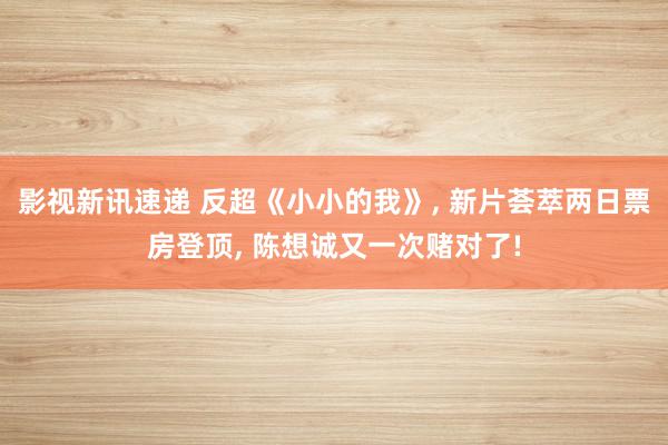 影视新讯速递 反超《小小的我》, 新片荟萃两日票房登顶, 陈想诚又一次赌对了!