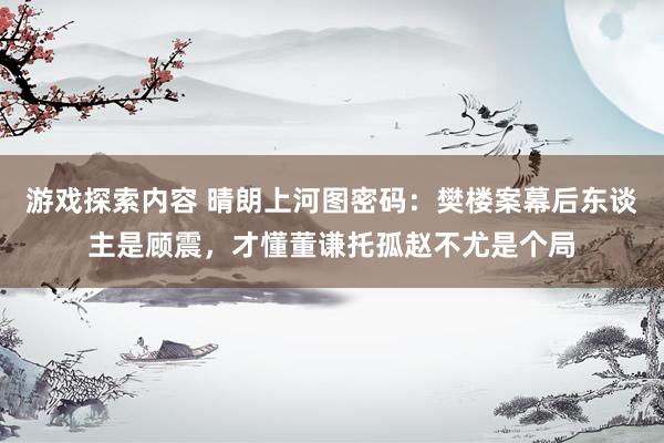 游戏探索内容 晴朗上河图密码：樊楼案幕后东谈主是顾震，才懂董谦托孤赵不尤是个局