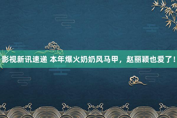 影视新讯速递 本年爆火奶奶风马甲，赵丽颖也爱了！