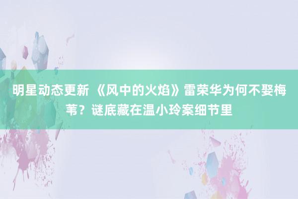 明星动态更新 《风中的火焰》雷荣华为何不娶梅苇？谜底藏在温小玲案细节里