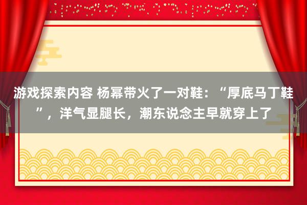 游戏探索内容 杨幂带火了一对鞋：“厚底马丁鞋”，洋气显腿长，潮东说念主早就穿上了