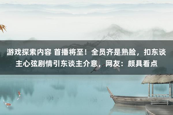 游戏探索内容 首播将至！全员齐是熟脸，扣东谈主心弦剧情引东谈主介意，网友：颇具看点