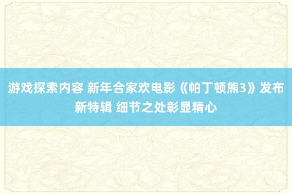 游戏探索内容 新年合家欢电影《帕丁顿熊3》发布新特辑 细节之处彰显精心