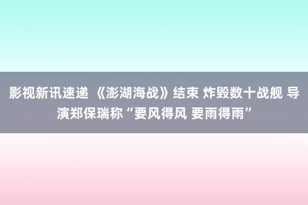 影视新讯速递 《澎湖海战》结束 炸毁数十战舰 导演郑保瑞称“要风得风 要雨得雨”