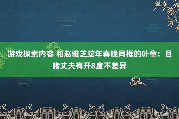 游戏探索内容 和赵雅芝蛇年春晚同框的叶童：目睹丈夫梅开8度不差异