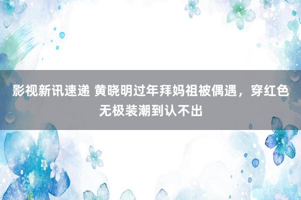 影视新讯速递 黄晓明过年拜妈祖被偶遇，穿红色无极装潮到认不出