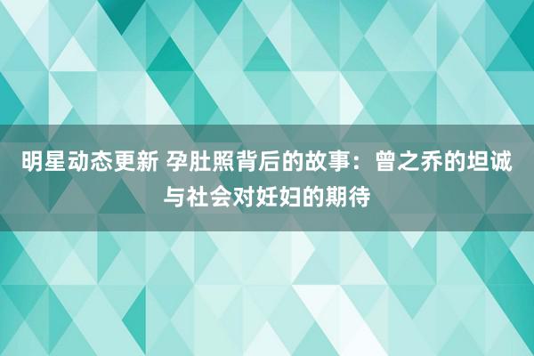 明星动态更新 孕肚照背后的故事：曾之乔的坦诚与社会对妊妇的期待