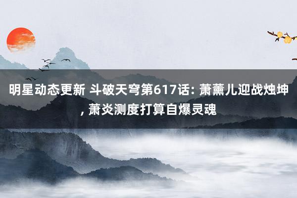 明星动态更新 斗破天穹第617话: 萧薰儿迎战烛坤, 萧炎测度打算自爆灵魂