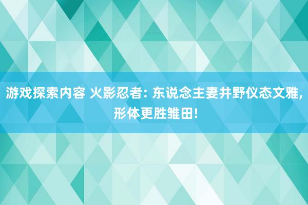 游戏探索内容 火影忍者: 东说念主妻井野仪态文雅, 形体更胜雏田!