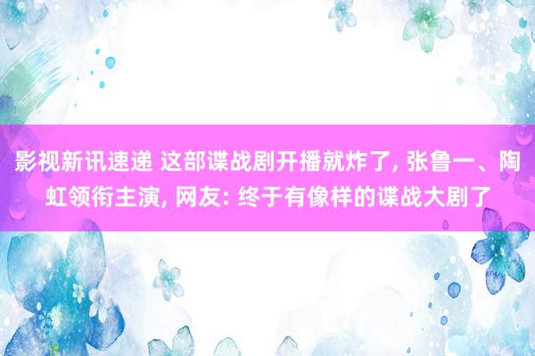 影视新讯速递 这部谍战剧开播就炸了, 张鲁一、陶虹领衔主演, 网友: 终于有像样的谍战大剧了