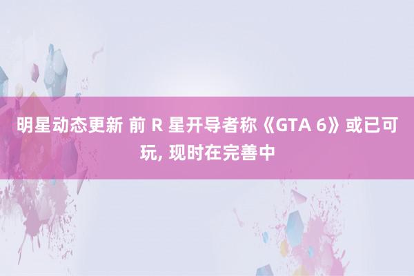 明星动态更新 前 R 星开导者称《GTA 6》或已可玩, 现时在完善中