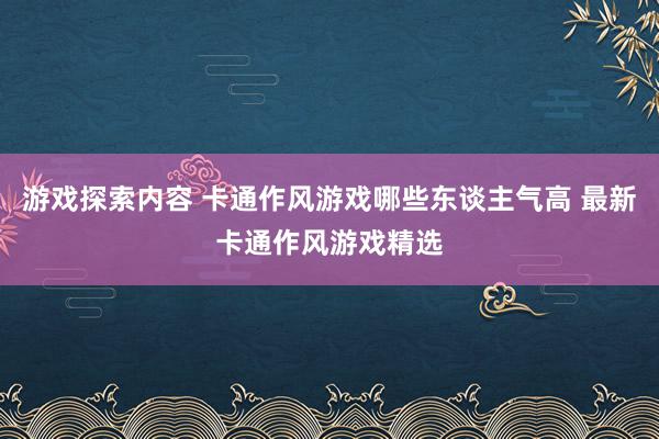 游戏探索内容 卡通作风游戏哪些东谈主气高 最新卡通作风游戏精选