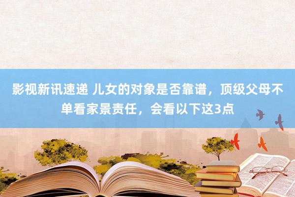 影视新讯速递 儿女的对象是否靠谱，顶级父母不单看家景责任，会看以下这3点