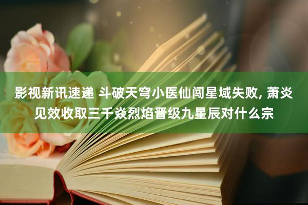 影视新讯速递 斗破天穹小医仙闯星域失败, 萧炎见效收取三千焱烈焰晋级九星辰对什么宗