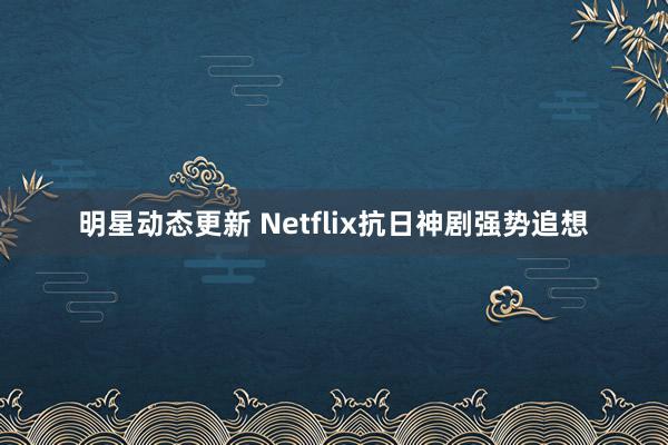 明星动态更新 Netflix抗日神剧强势追想