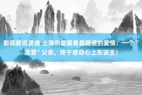 影视新讯速递 上海衖堂藏着最随便的爱情：一个“混混”父亲，终于感动心上东谈主！