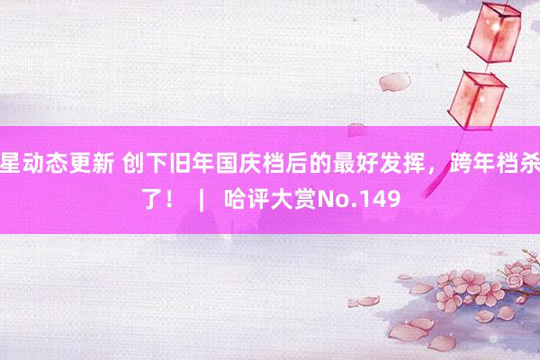 明星动态更新 创下旧年国庆档后的最好发挥，跨年档杀疯了！  |   哈评大赏No.149