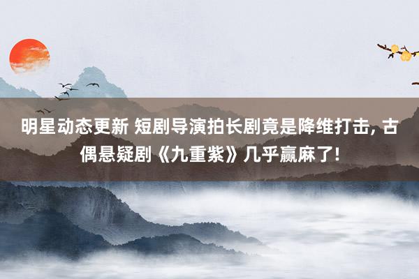 明星动态更新 短剧导演拍长剧竟是降维打击, 古偶悬疑剧《九重紫》几乎赢麻了!