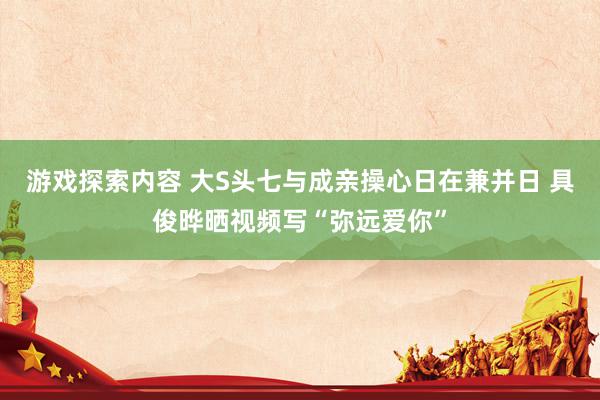 游戏探索内容 大S头七与成亲操心日在兼并日 具俊晔晒视频写“弥远爱你”