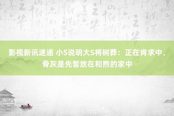 影视新讯速递 小S说明大S将树葬：正在肯求中，骨灰是先暂放在和煦的家中