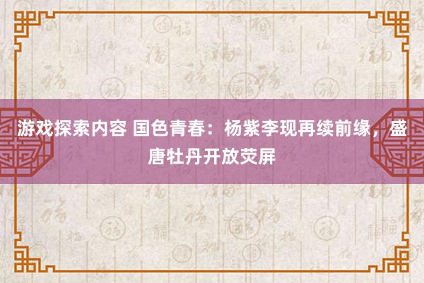 游戏探索内容 国色青春：杨紫李现再续前缘，盛唐牡丹开放荧屏