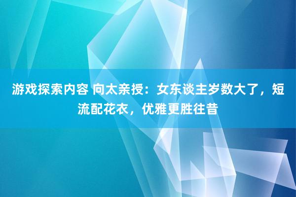 游戏探索内容 向太亲授：女东谈主岁数大了，短流配花衣，优雅更胜往昔