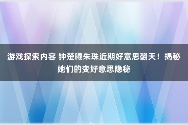 游戏探索内容 钟楚曦朱珠近期好意思翻天！揭秘她们的变好意思隐秘