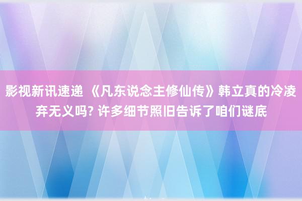 影视新讯速递 《凡东说念主修仙传》韩立真的冷凌弃无义吗? 许多细节照旧告诉了咱们谜底