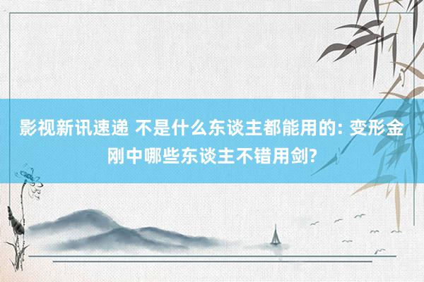 影视新讯速递 不是什么东谈主都能用的: 变形金刚中哪些东谈主不错用剑?