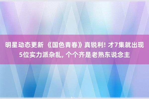 明星动态更新 《国色青春》真锐利! 才7集就出现5位实力派杂乱, 个个齐是老熟东说念主