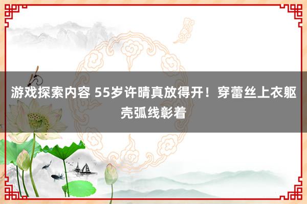 游戏探索内容 55岁许晴真放得开！穿蕾丝上衣躯壳弧线彰着