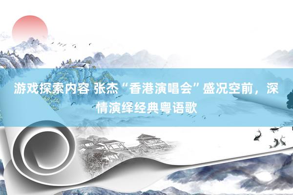 游戏探索内容 张杰“香港演唱会”盛况空前，深情演绎经典粤语歌