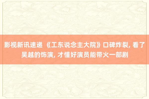 影视新讯速递 《工东说念主大院》口碑炸裂, 看了吴越的饰演, 才懂好演员能带火一部剧