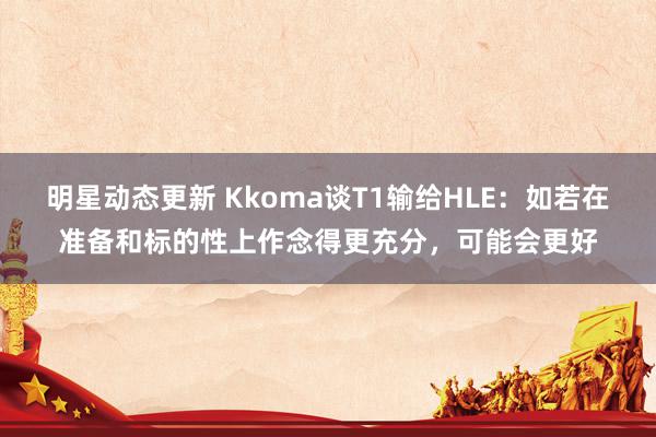 明星动态更新 Kkoma谈T1输给HLE：如若在准备和标的性上作念得更充分，可能会更好