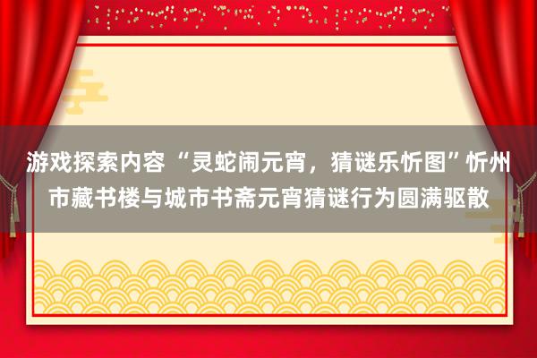 游戏探索内容 “灵蛇闹元宵，猜谜乐忻图”忻州市藏书楼与城市书斋元宵猜谜行为圆满驱散