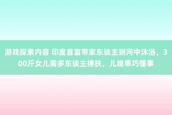 游戏探索内容 印度首富带家东谈主到河中沐浴，300斤女儿需多东谈主搀扶，儿媳乖巧懂事