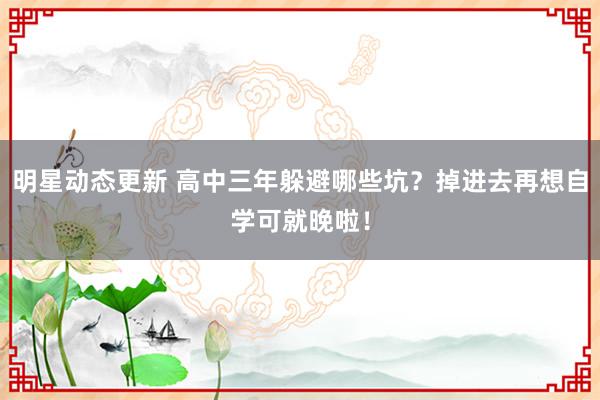 明星动态更新 高中三年躲避哪些坑？掉进去再想自学可就晚啦！