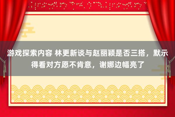 游戏探索内容 林更新谈与赵丽颖是否三搭，默示得看对方愿不肯意，谢娜边幅亮了