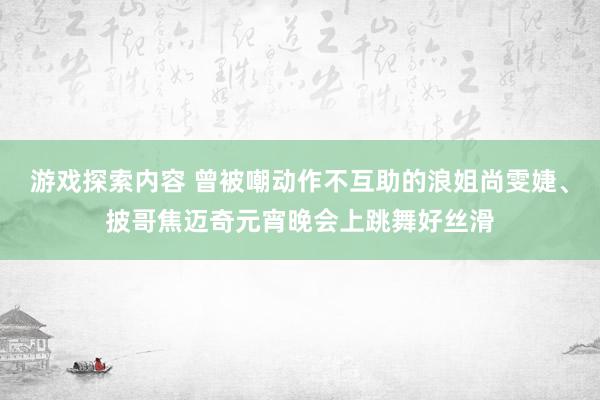 游戏探索内容 曾被嘲动作不互助的浪姐尚雯婕、披哥焦迈奇元宵晚会上跳舞好丝滑