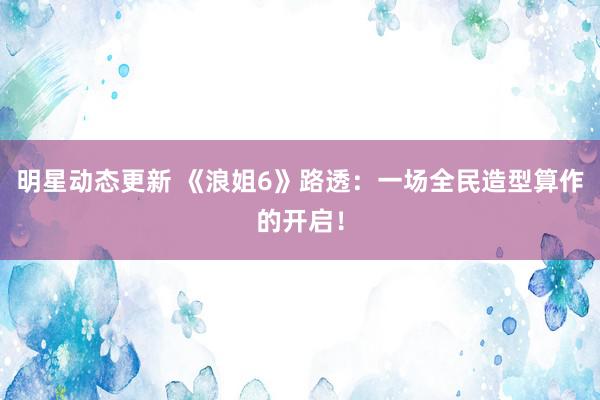 明星动态更新 《浪姐6》路透：一场全民造型算作的开启！