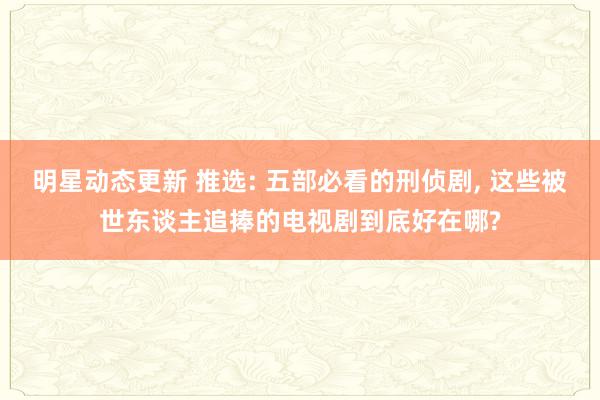 明星动态更新 推选: 五部必看的刑侦剧, 这些被世东谈主追捧的电视剧到底好在哪?